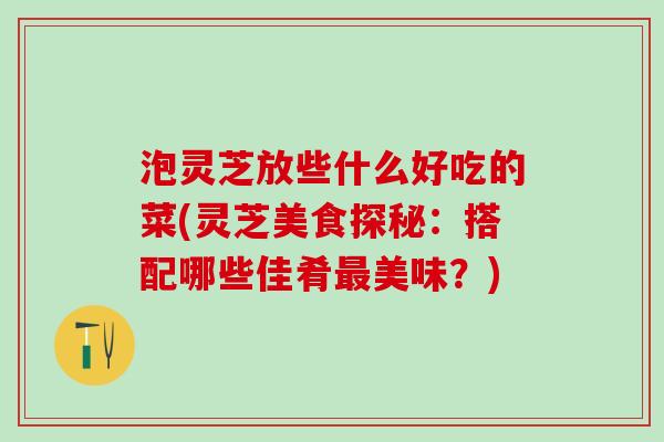 泡灵芝放些什么好吃的菜(灵芝美食探秘：搭配哪些佳肴最美味？)