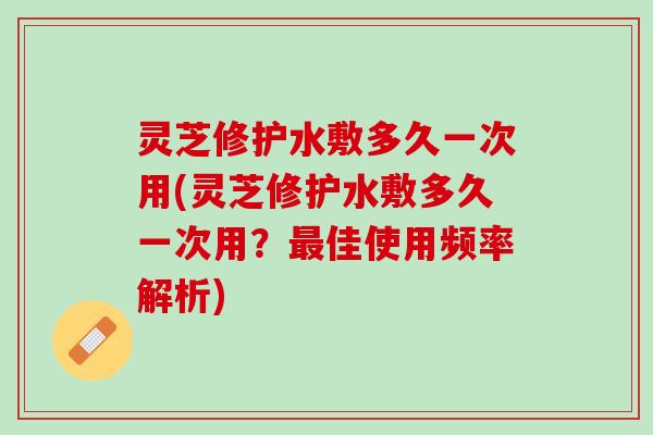 灵芝修护水敷多久一次用(灵芝修护水敷多久一次用?佳使用频率解析) 灵芝修护水敷多久一次用(灵芝修护水敷多久一次用?佳使用频率解析)