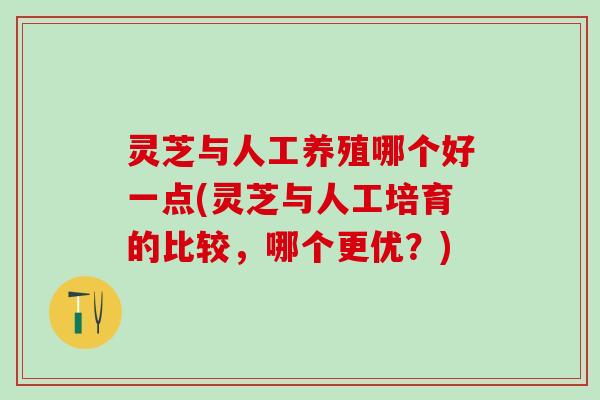 灵芝与人工养殖哪个好一点(灵芝与人工培育的比较，哪个更优？)