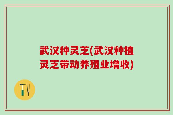 武汉种灵芝(武汉种植灵芝带动养殖业增收)