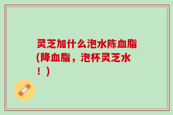 灵芝加什么泡水陈血脂(降血脂，泡杯灵芝水！)