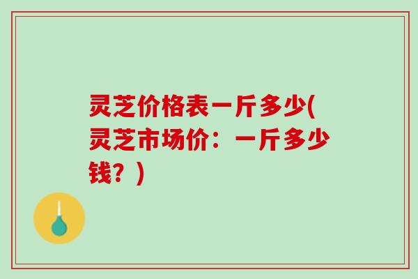 灵芝价格表一斤多少(灵芝市场价:一斤多少钱?) 灵芝价格表一斤多少(灵芝市场价:一斤多少钱?)