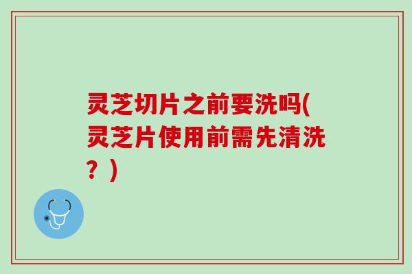 灵芝切片之前要洗吗(灵芝片使用前需先清洗?) 灵芝切片之前要洗吗(灵芝片使用前需先清洗?)