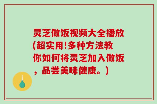 灵芝做饭视频大全播放(超实用!多种方法教你如何将灵芝加入做饭，品尝美味健康。)