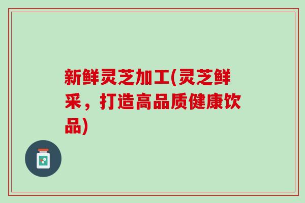 新鲜灵芝加工(灵芝鲜采，打造高品质健康饮品)
