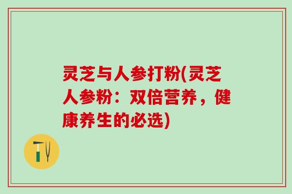灵芝与人参打粉(灵芝人参粉:双倍营养,健康养生的必选) 灵芝与人参打粉(灵芝人参粉:双倍营养,健康养生的必选)