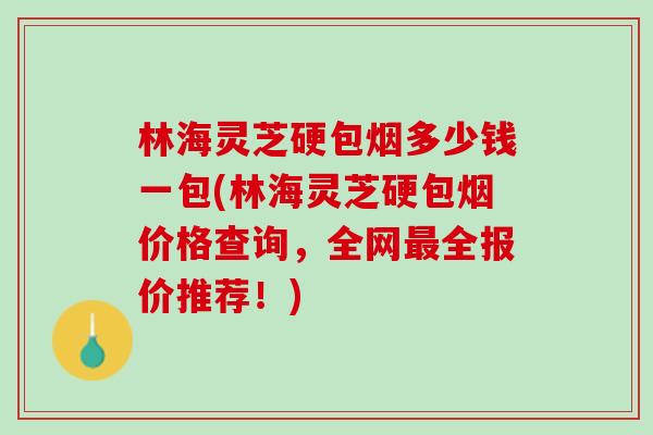 林海灵芝硬包烟多少钱一包(林海灵芝硬包烟价格查询，全网全报价推荐！)