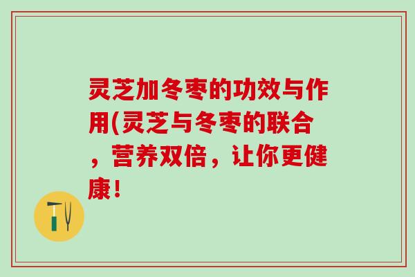 灵芝加冬枣的功效与作用(灵芝与冬枣的联合，营养双倍，让你更健康！