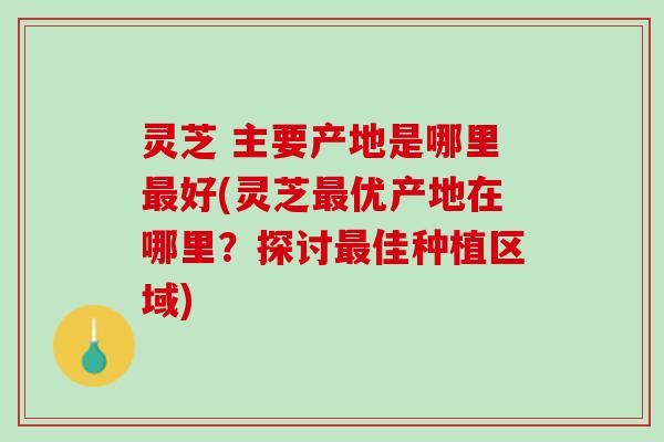 灵芝 主要产地是哪里最好(灵芝最优产地在哪里？探讨最佳种植区域)