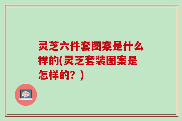 灵芝六件套图案是什么样的(灵芝套装图案是怎样的?) 灵芝六件套图案是什么样的(灵芝套装图案是怎样的?)