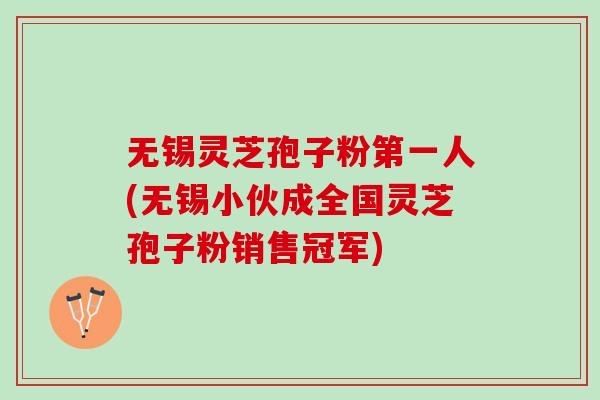 无锡灵芝孢子粉第一人(无锡小伙成全国灵芝孢子粉销售冠军)