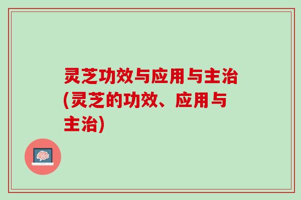 灵芝功效与应用与主治(灵芝的功效、应用与主治)