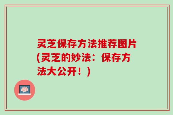 灵芝保存方法推荐图片(灵芝的妙法：保存方法大公开！)