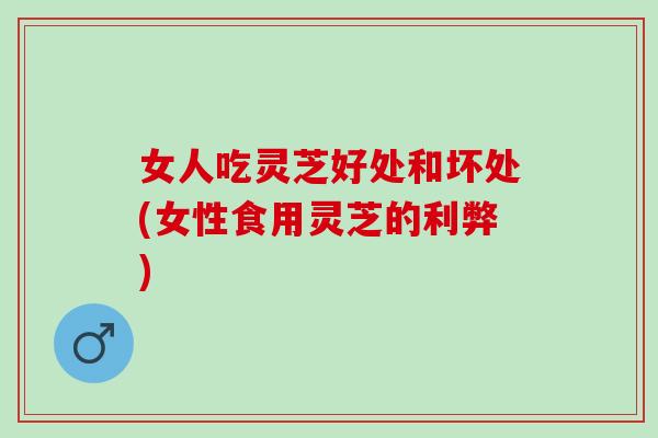 女人吃灵芝好处和坏处(女性食用灵芝的利弊) 女人吃灵芝好处和坏处(女性食用灵芝的利弊)