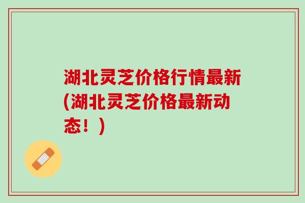 湖北灵芝价格行情新(湖北灵芝价格新动态！)