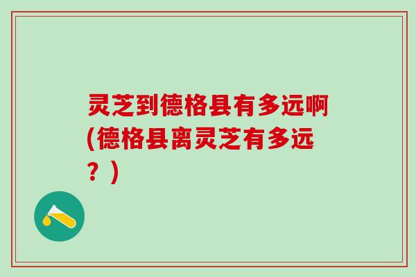灵芝到德格县有多远啊(德格县离灵芝有多远?) 灵芝到德格县有多远啊(德格县离灵芝有多远?)