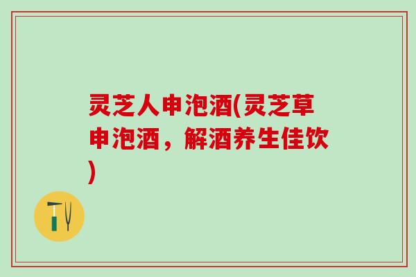 灵芝人申泡酒(灵芝草申泡酒，解酒养生佳饮)