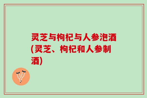 灵芝与枸杞与人参泡酒(灵芝、枸杞和人参制酒)