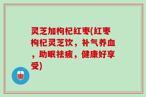灵芝加枸杞红枣(红枣枸杞灵芝饮,,助眠祛疲,健康好享受) 灵芝加枸杞红枣(红枣枸杞灵芝饮,,助眠祛疲,健康好享受)