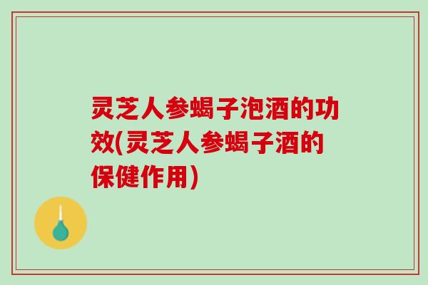 灵芝人参蝎子泡酒的功效(灵芝人参蝎子酒的保健作用)