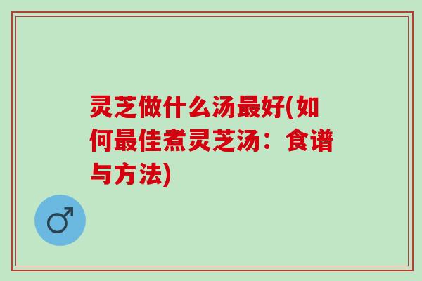 灵芝做什么汤好(如何佳煮灵芝汤:食谱与方法) 灵芝做什么汤好(如何佳煮灵芝汤:食谱与方法)