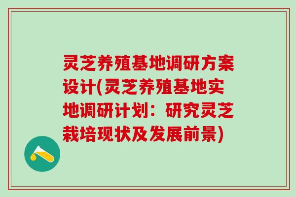 灵芝养殖基地调研方案设计(灵芝养殖基地实地调研计划：研究灵芝栽培现状及发展前景)