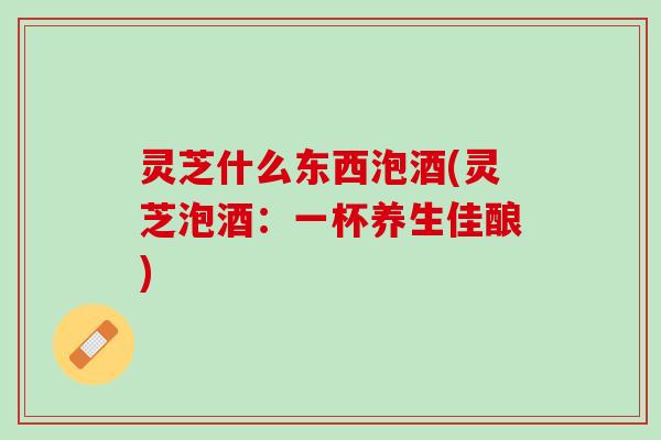 灵芝什么东西泡酒(灵芝泡酒：一杯养生佳酿)