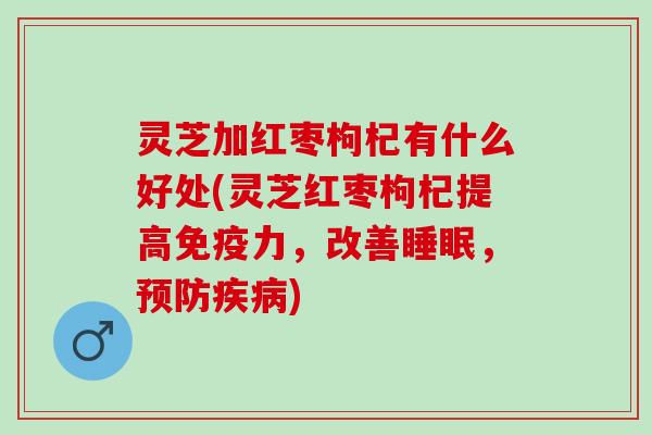 灵芝加红枣枸杞有什么好处(灵芝红枣枸杞提高免疫力，改善睡眠，预防疾病)