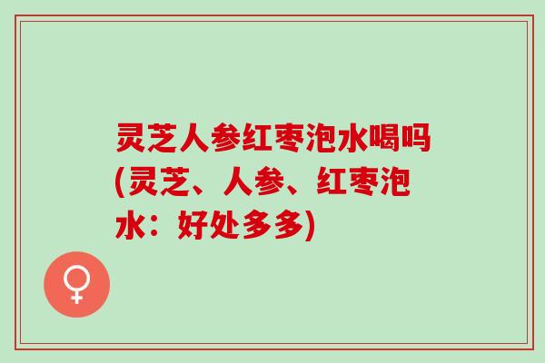 灵芝人参红枣泡水喝吗(灵芝、人参、红枣泡水：好处多多)