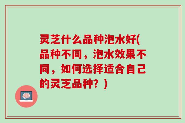 灵芝什么品种泡水好(品种不同，泡水效果不同，如何选择适合自己的灵芝品种？)