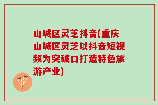 山城区灵芝抖音(重庆山城区灵芝以抖音短视频为突破口打造特色旅游产业)