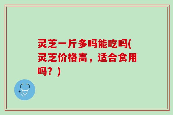 灵芝一斤多吗能吃吗(灵芝价格高，适合食用吗？)