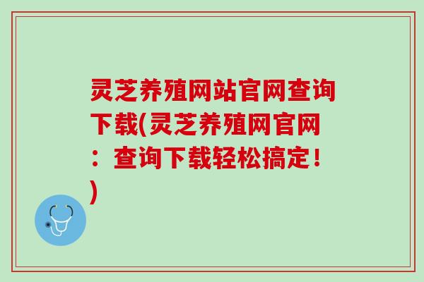 灵芝养殖网站官网查询下载(灵芝养殖网官网：查询下载轻松搞定！)
