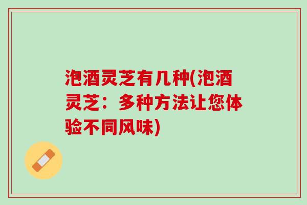 泡酒灵芝有几种(泡酒灵芝：多种方法让您体验不同风味)