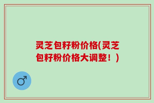 灵芝包籽粉价格(灵芝包籽粉价格大调整！)