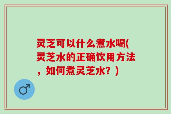 灵芝可以什么煮水喝(灵芝水的正确饮用方法，如何煮灵芝水？)