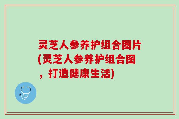 灵芝人参养护组合图片(灵芝人参养护组合图，打造健康生活)