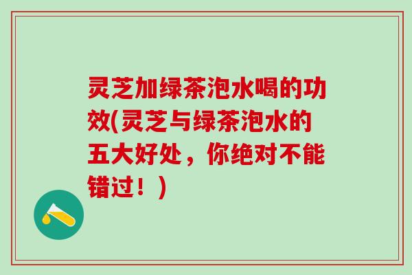 灵芝加绿茶泡水喝的功效(灵芝与绿茶泡水的五大好处，你绝对不能错过！)