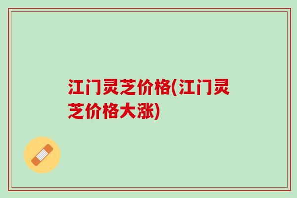 江门灵芝价格(江门灵芝价格大涨)