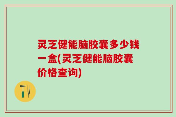 灵芝健能脑胶囊多少钱一盒(灵芝健能脑胶囊价格查询)