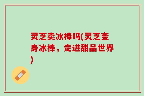 灵芝卖冰棒吗(灵芝变身冰棒，走进甜品世界)