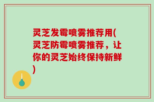 灵芝发霉喷雾推荐用(灵芝防霉喷雾推荐，让你的灵芝始终保持新鲜)