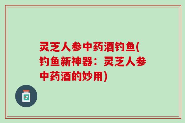 灵芝人参酒钓鱼(钓鱼新神器:灵芝人参酒的妙用) 灵芝人参酒钓鱼(钓鱼新神器:灵芝人参酒的妙用)