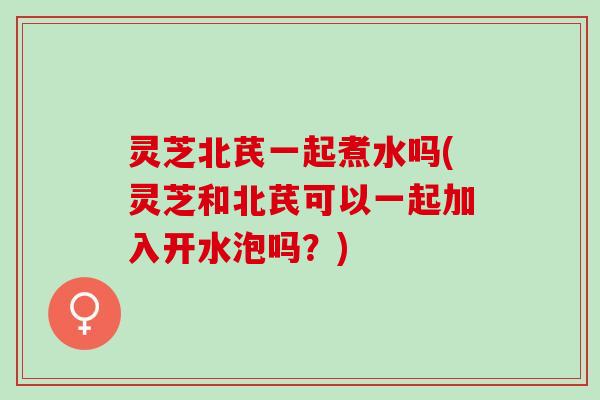 灵芝北芪一起煮水吗(灵芝和北芪可以一起加入开水泡吗？)