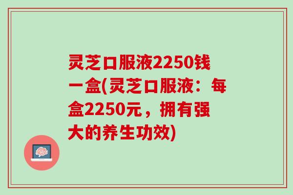 灵芝口服液2250钱一盒(灵芝口服液：每盒2250元，拥有强大的养生功效)