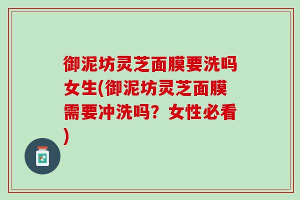 御泥坊灵芝面膜要洗吗女生(御泥坊灵芝面膜需要冲洗吗?女性必看) 御泥坊灵芝面膜要洗吗女生(御泥坊灵芝面膜需要冲洗吗?女性必看)