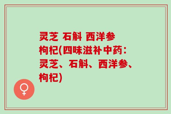 灵芝 石斛 西洋参 枸杞(四味滋补:灵芝、石斛、西洋参、枸杞) 灵芝 石斛 西洋参 枸杞(四味滋补:灵芝、石斛、西洋参、枸杞)