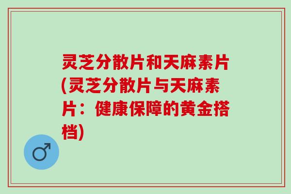 灵芝分散片和天麻素片(灵芝分散片与天麻素片：健康保障的黄金搭档)