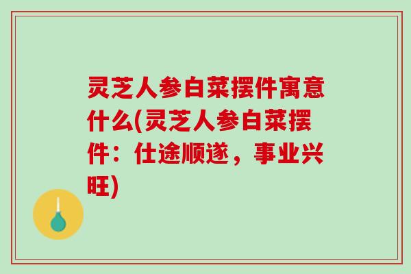 灵芝人参白菜摆件寓意什么(灵芝人参白菜摆件:仕途顺遂,事业兴旺) 灵芝人参白菜摆件寓意什么(灵芝人参白菜摆件:仕途顺遂,事业兴旺)