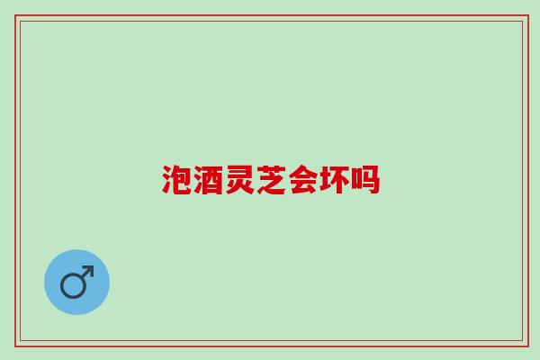 泡酒灵芝会坏吗